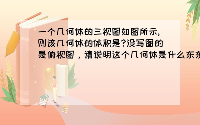 一个几何体的三视图如图所示,则该几何体的体积是?没写图的是俯视图，请说明这个几何体是什么东东，