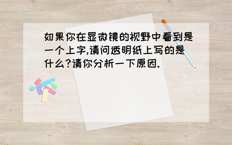 如果你在显微镜的视野中看到是一个上字,请问透明纸上写的是什么?请你分析一下原因.