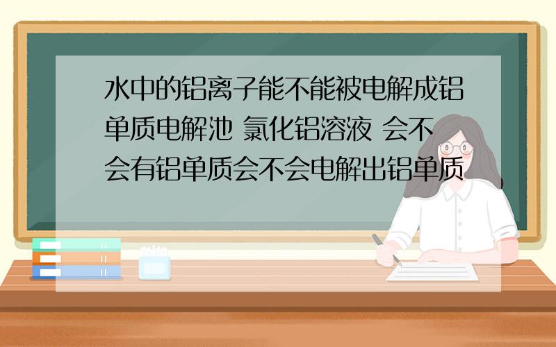 水中的铝离子能不能被电解成铝单质电解池 氯化铝溶液 会不会有铝单质会不会电解出铝单质