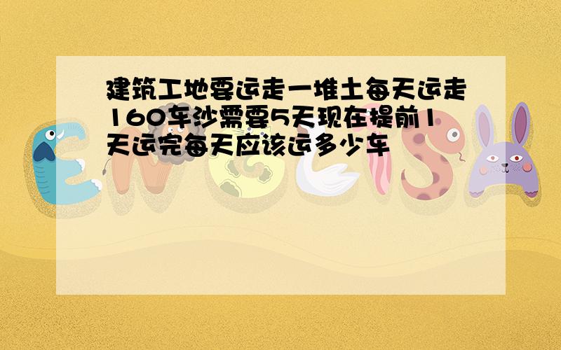 建筑工地要运走一堆土每天运走160车沙需要5天现在提前1天运完每天应该运多少车