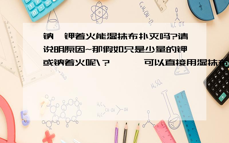 钠,钾着火能湿抹布扑灭吗?请说明原因~那假如只是少量的钾或钠着火呢\？      可以直接用湿抹布捂死火苗吗|