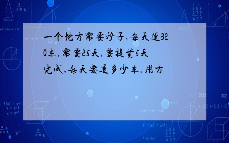 一个地方需要沙子,每天运320车,需要25天,要提前5天完成,每天要运多少车.用方