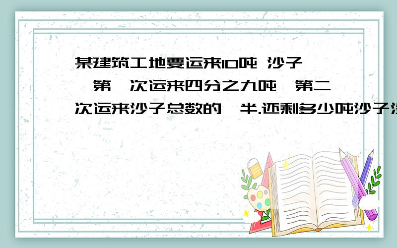 某建筑工地要运来10吨 沙子,第一次运来四分之九吨,第二次运来沙子总数的一半.还剩多少吨沙子没运来?快点快点,急求