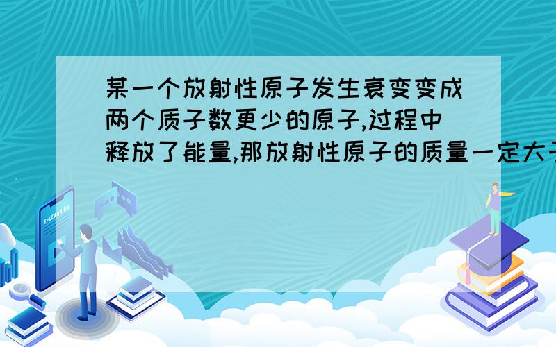 某一个放射性原子发生衰变变成两个质子数更少的原子,过程中释放了能量,那放射性原子的质量一定大于衰变后两个原子的质量总和吗?