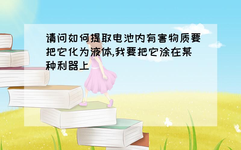 请问如何提取电池内有害物质要把它化为液体,我要把它涂在某种利器上