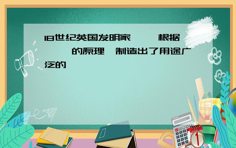 18世纪英国发明家【 】根据【 】的原理,制造出了用途广泛的【 】