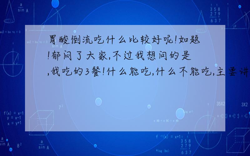 胃酸倒流吃什么比较好呢!如题!郁闷了大家,不过我想问的是,我吃的3餐!什么能吃,什么不能吃,主要讲什么能吃的!因为我知道 胃酸倒流还多东西吃不上!我真的很感谢,、不知道怎么说.如果可以