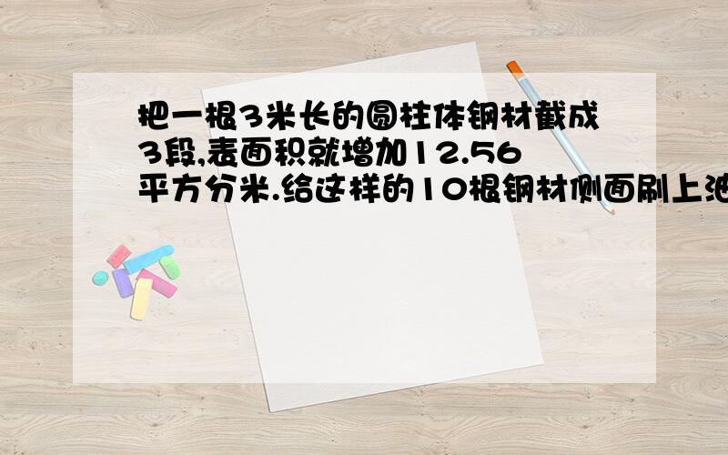 把一根3米长的圆柱体钢材截成3段,表面积就增加12.56平方分米.给这样的10根钢材侧面刷上油漆,如果没平方分米有油漆0.25千克,共需要油漆多少千克?