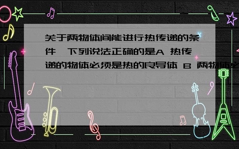 关于两物体间能进行热传递的条件,下列说法正确的是A 热传递的物体必须是热的良导体 B 两物体必须相互接触 C 两物体所含的热量必须不同 D 两物体间温度必须不同