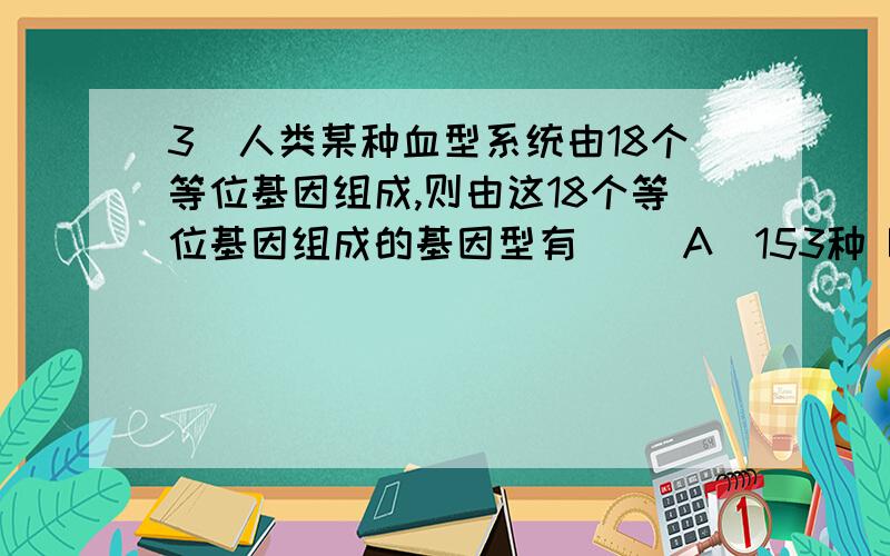 3．人类某种血型系统由18个等位基因组成,则由这18个等位基因组成的基因型有（ ）A．153种 B．171种 C．306种 D．29种