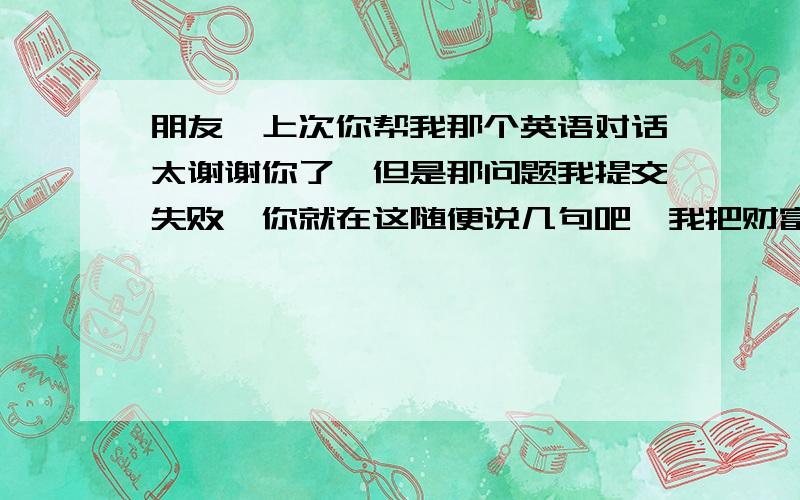 朋友,上次你帮我那个英语对话太谢谢你了,但是那问题我提交失败,你就在这随便说几句吧,我把财富给你