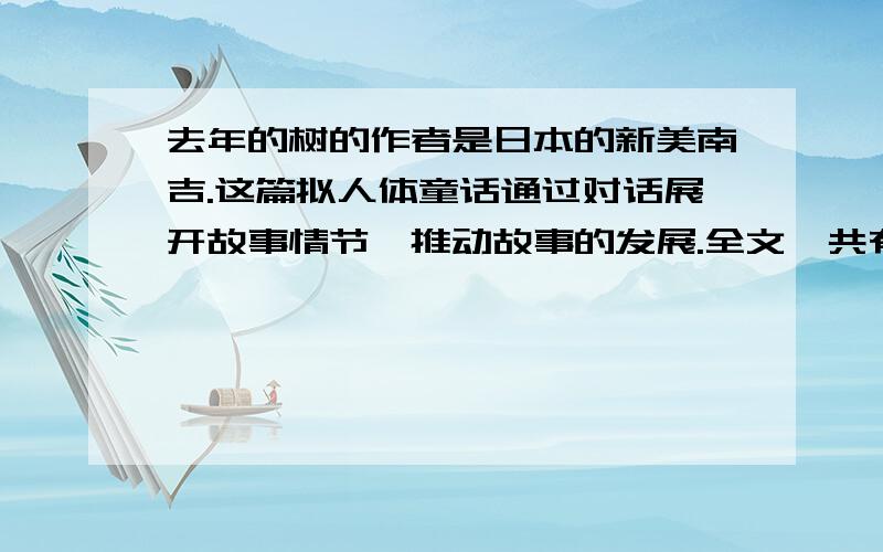 去年的树的作者是日本的新美南吉.这篇拟人体童话通过对话展开故事情节,推动故事的发展.全文一共有四次对话.第一次是鸟儿与树的对话,约定明年春天相见；第二次是鸟儿与树根的对话,询