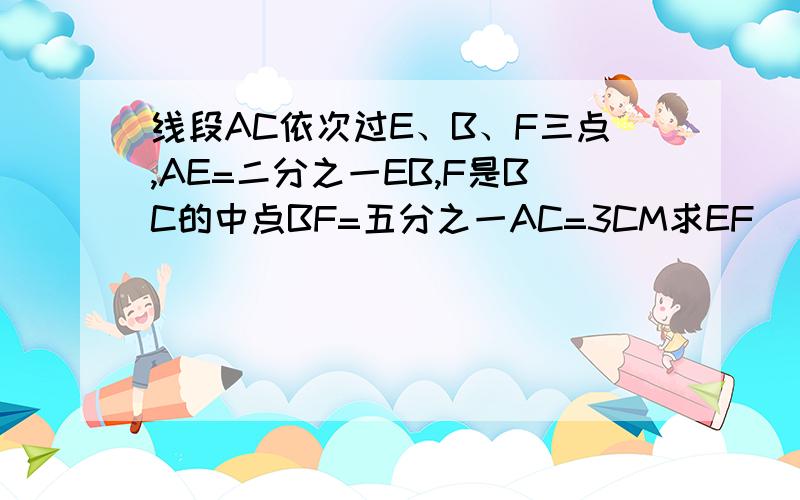 线段AC依次过E、B、F三点,AE=二分之一EB,F是BC的中点BF=五分之一AC=3CM求EF