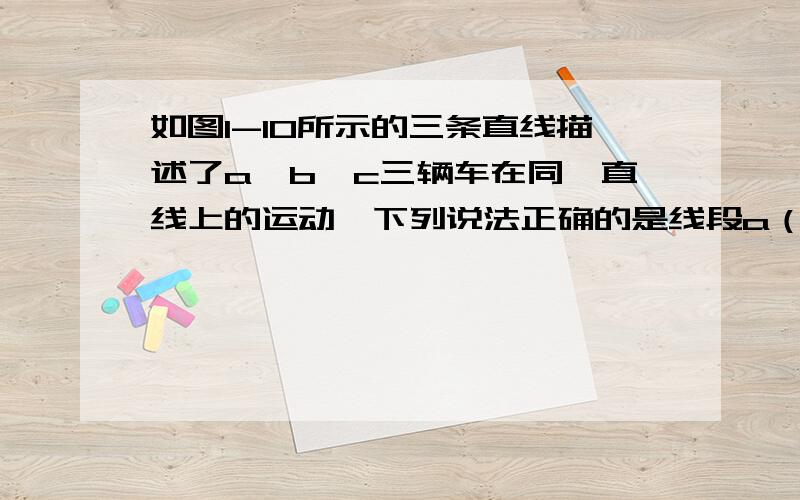 如图1-10所示的三条直线描述了a、b、c三辆车在同一直线上的运动,下列说法正确的是线段a（0,4）与（8,2）的连线 ；线段b是（0,4）与（8,8）的连线；线段c是（4,0）与（6,8）的连线.选项：A.小