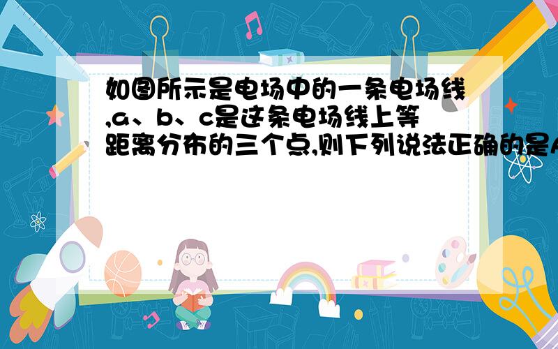 如图所示是电场中的一条电场线,a、b、c是这条电场线上等距离分布的三个点,则下列说法正确的是A、Ea=Eb=Ec        B、Ea>Eb>Ec      C、φa>φb>φc     D、Uab=Ubc