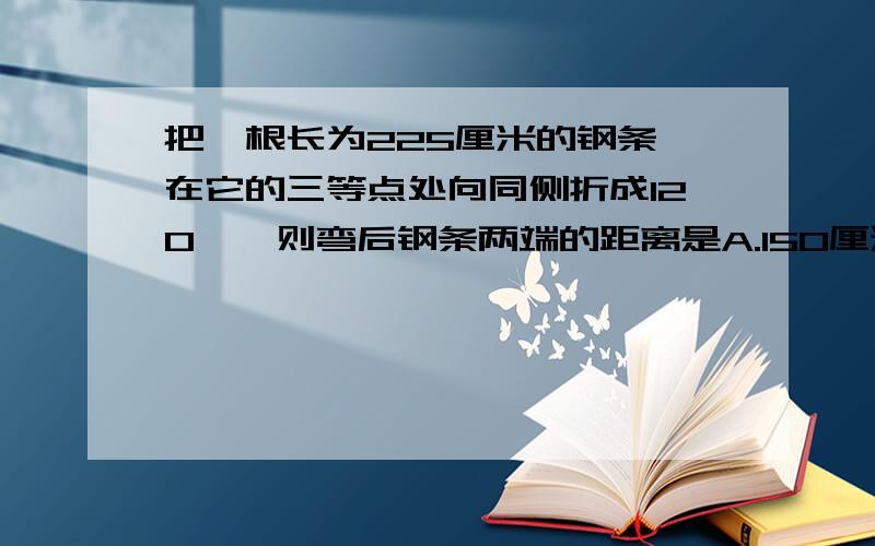 把一根长为225厘米的钢条,在它的三等点处向同侧折成120°,则弯后钢条两端的距离是A.150厘米B.125厘米C.175厘米D200厘米.为什么?