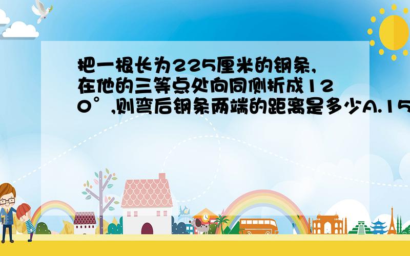 把一根长为225厘米的钢条,在他的三等点处向同侧折成120°,则弯后钢条两端的距离是多少A.150厘米B.125厘米C.175厘米D.200厘米能帮我画一个图吗？能说一说为什么吗？