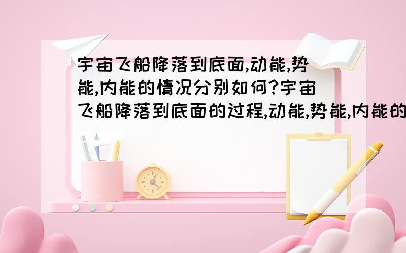 宇宙飞船降落到底面,动能,势能,内能的情况分别如何?宇宙飞船降落到底面的过程,动能,势能,内能的变化情况分别如何?