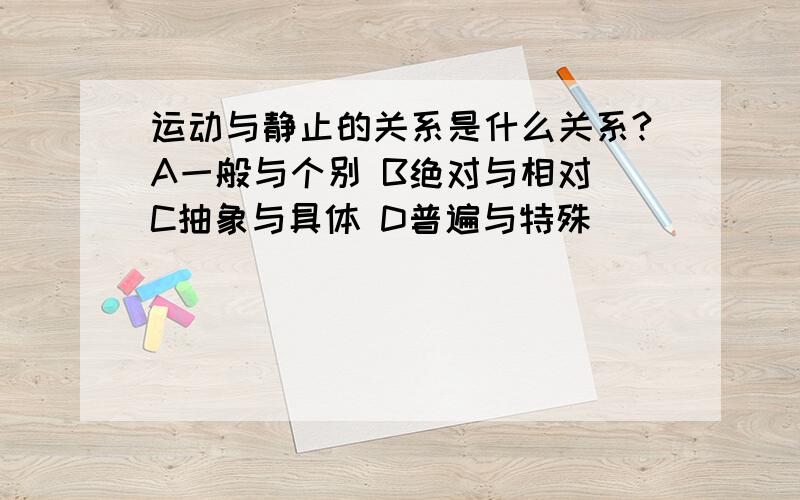 运动与静止的关系是什么关系?A一般与个别 B绝对与相对 C抽象与具体 D普遍与特殊