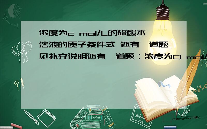 浓度为c mol/L的硫酸水溶液的质子条件式 还有一道题见补充说明还有一道题：浓度为C1 mol/L的硫酸与浓度C2 mol/L的HCOOH混合溶液的质子条件式 第一题答案[H+]=[SO42-]+[OH-]+C第二题答案[H+]=[SO42-]+[OH-