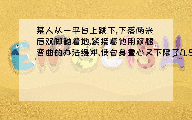 某人从一平台上跳下,下落两米后双脚触着地,紧接着他用双腿弯曲的办法缓冲,使自身重心又下降了0.5米,在着地过程中,地面对他双脚的平均作用力估计为自身重力的几倍?