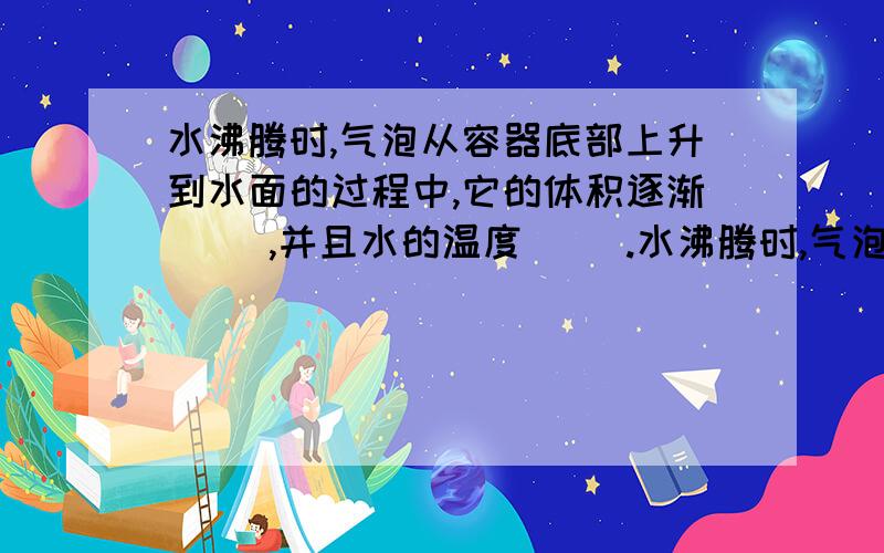 水沸腾时,气泡从容器底部上升到水面的过程中,它的体积逐渐（ ）,并且水的温度（ ）.水沸腾时,气泡从容器底部上升到水面的过程中,它的体积逐渐（ ）,并且水的温度（ ）.[选填“增大”、