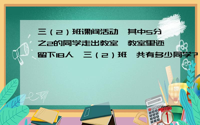 三（2）班课间活动,其中5分之2的同学走出教室,教室里还留下18人,三（2）班一共有多少同学?