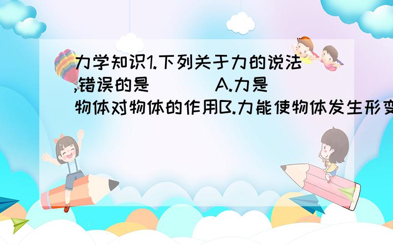 力学知识1.下列关于力的说法,错误的是（   ）A.力是物体对物体的作用B.力能使物体发生形变或改变物体的运动状态C.物体间力的作用是相互的D.只有接触的物体才会产生里的作用2.如果没有重