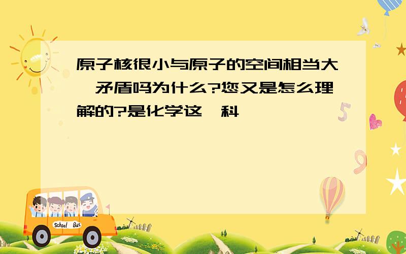 原子核很小与原子的空间相当大,矛盾吗为什么?您又是怎么理解的?是化学这一科