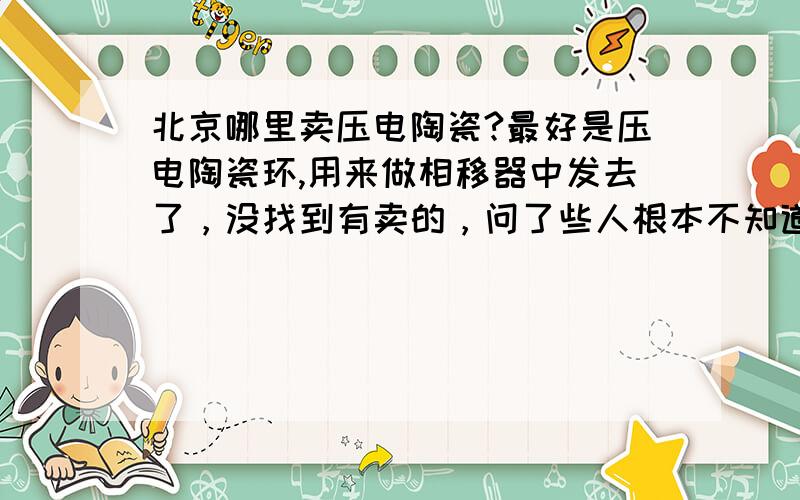 北京哪里卖压电陶瓷?最好是压电陶瓷环,用来做相移器中发去了，没找到有卖的，问了些人根本不知道什么是压电陶瓷......