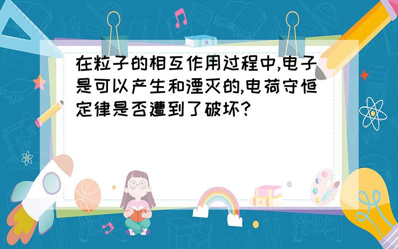 在粒子的相互作用过程中,电子是可以产生和湮灭的,电荷守恒定律是否遭到了破坏?