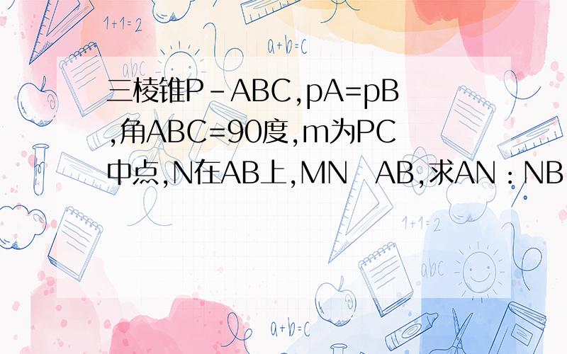三棱锥P-ABC,pA=pB,角ABC=90度,m为PC中点,N在AB上,MN丄AB,求AN：NB
