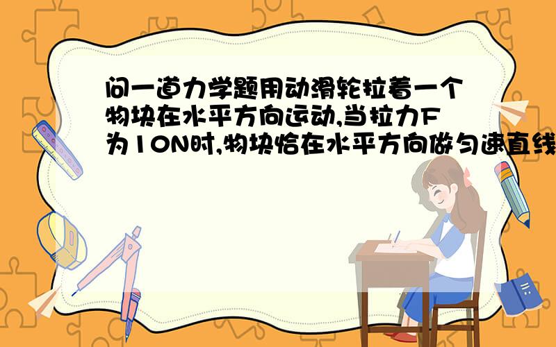 问一道力学题用动滑轮拉着一个物块在水平方向运动,当拉力F为10N时,物块恰在水平方向做匀速直线运动；当拉力F增大为14N时,物块受到的合力大小为 ________ N.（忽略滑轮摩擦以及动滑轮和绳