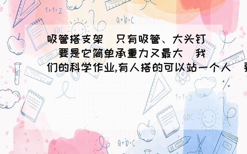 吸管搭支架（只有吸管、大头钉）要是它简单承重力又最大（我们的科学作业,有人搭的可以站一个人）要小一点,要不太麻烦,也太浪费了,我家没有什么吸管滴……最好画一个示意图,我文字