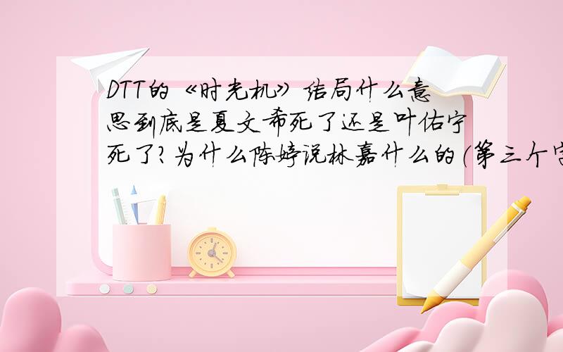 DTT的《时光机》结局什么意思到底是夏文希死了还是叶佑宁死了?为什么陈婷说林嘉什么的（第三个字不会读）根本不存在结局到底讲述了什么