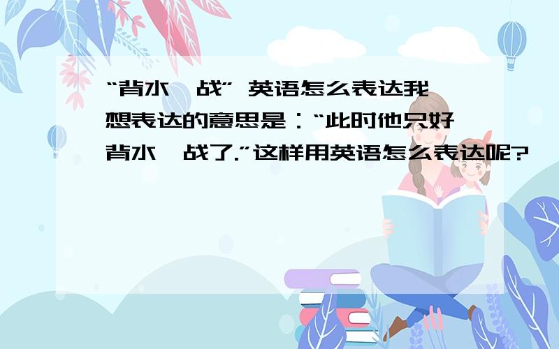 “背水一战” 英语怎么表达我想表达的意思是：“此时他只好背水一战了.”这样用英语怎么表达呢?