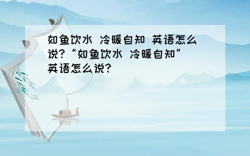 如鱼饮水 冷暖自知 英语怎么说?“如鱼饮水 冷暖自知” 英语怎么说?