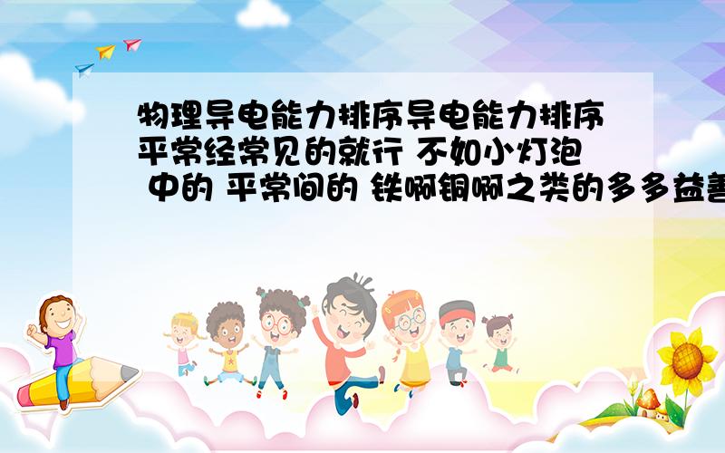 物理导电能力排序导电能力排序平常经常见的就行 不如小灯泡 中的 平常间的 铁啊铜啊之类的多多益善 写的多了加分...变压器 继电器工作原理....还有啊 串联并联（最好有图）弄完加50怎么