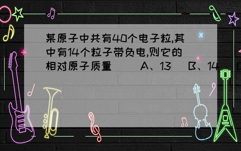 某原子中共有40个电子粒,其中有14个粒子带负电,则它的相对原子质量（ ）A、13   B、14   C、26   D、40