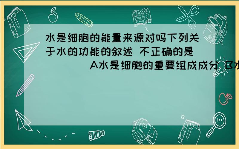 水是细胞的能量来源对吗下列关于水的功能的叙述 不正确的是（    ）A水是细胞的重要组成成分 B水是细胞的能量来源C水能维持细胞的形态和功能 D水对维持细胞的生命活动有重要作用