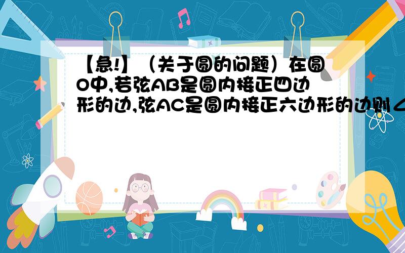 【急!】（关于圆的问题）在圆O中,若弦AB是圆内接正四边形的边,弦AC是圆内接正六边形的边则∠BAC=___我星期天正中午就要走了,