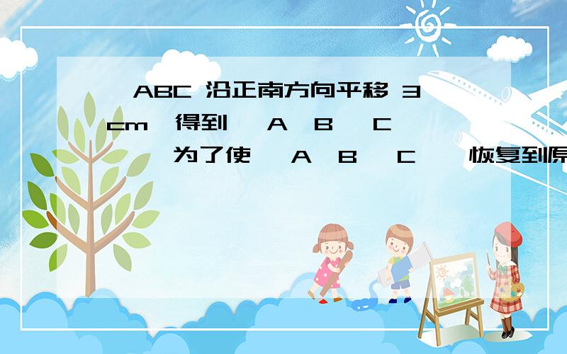 △ABC 沿正南方向平移 3cm,得到△ A′B ′C ′ ,为了使△ A′B ′C ′ 恢复到原来的位置,应 将△