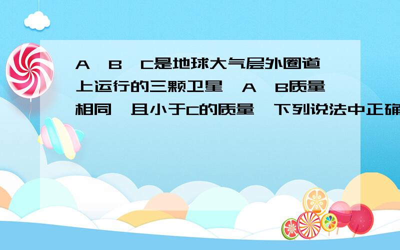 A,B,C是地球大气层外圈道上运行的三颗卫星,A,B质量相同,且小于C的质量,下列说法中正确的是（ ）B,C在同一轨道,A的轨道比起B,C更小一些A.B,C的线速度大小相等,且大于A的线速度B.B,C的周期相等,