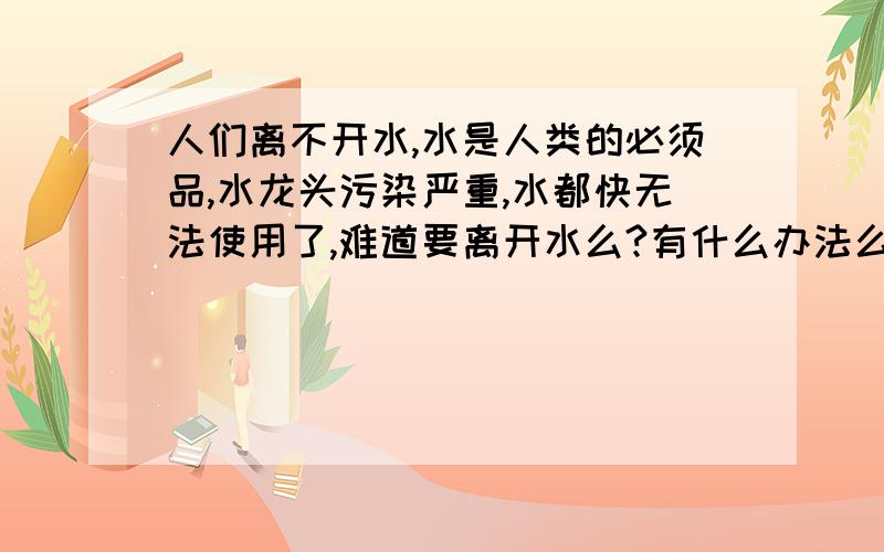 人们离不开水,水是人类的必须品,水龙头污染严重,水都快无法使用了,难道要离开水么?有什么办法么?