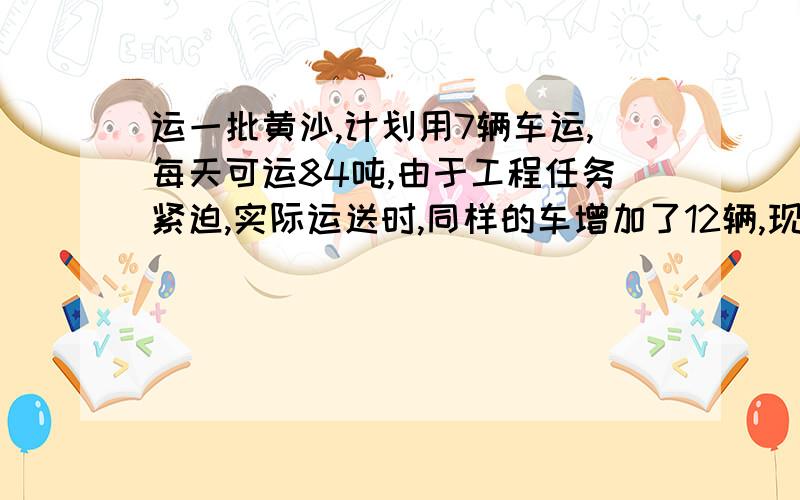 运一批黄沙,计划用7辆车运,每天可运84吨,由于工程任务紧迫,实际运送时,同样的车增加了12辆,现在每天运多少吨