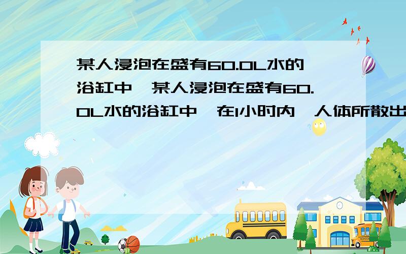 某人浸泡在盛有60.0L水的浴缸中,某人浸泡在盛有60.0L水的浴缸中,在1小时内,人体所散出的热量使水温从30度上升到30.5摄氏度（假设人体体温保持恒定,且热量没有散失,改任一天所释放多少热量