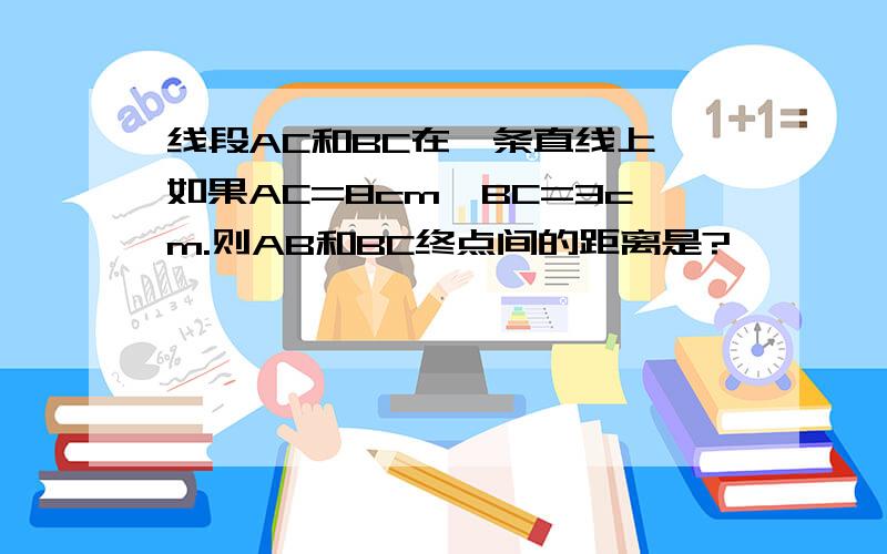 线段AC和BC在一条直线上,如果AC=8cm,BC=3cm.则AB和BC终点间的距离是?