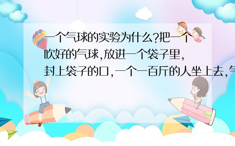 一个气球的实验为什么?把一个吹好的气球,放进一个袋子里,封上袋子的口,一个一百斤的人坐上去,气球没有破.请问为什么?