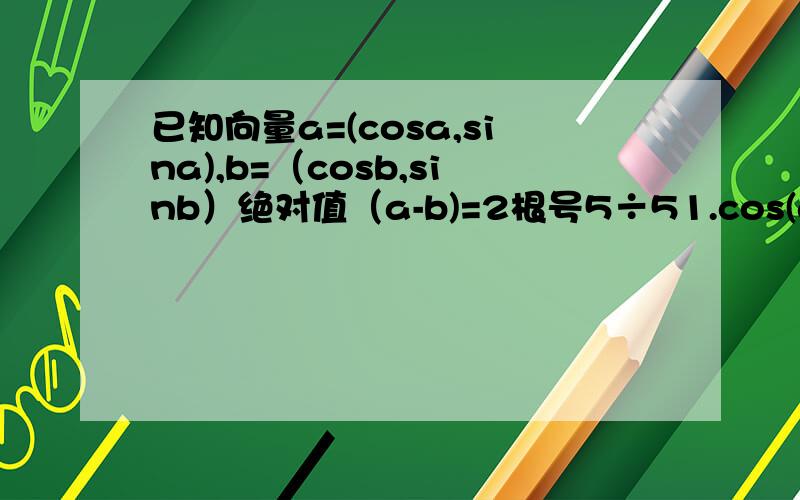 已知向量a=(cosa,sina),b=（cosb,sinb）绝对值（a-b)=2根号5÷51.cos(a-b)的值