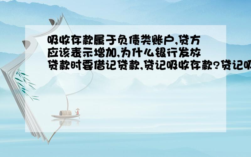 吸收存款属于负债类账户,贷方应该表示增加,为什么银行发放贷款时要借记贷款,贷记吸收存款?贷记吸收存款不是表示存款增加了吗?是不是银行和企业处理是相反的啊?